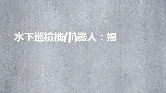 水下巡檢機(jī)器人：揭秘深海奧秘，探索未知之境！